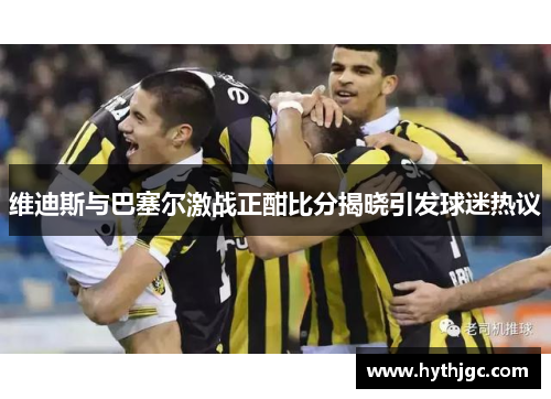维迪斯与巴塞尔激战正酣比分揭晓引发球迷热议