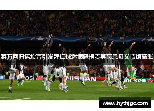 莱万回归诺坎普引发拜仁球迷愤怒指责其忘恩负义情绪高涨