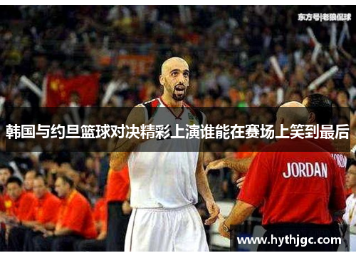 韩国与约旦篮球对决精彩上演谁能在赛场上笑到最后